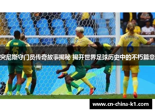 突尼斯守门员传奇故事揭秘 揭开世界足球历史中的不朽篇章