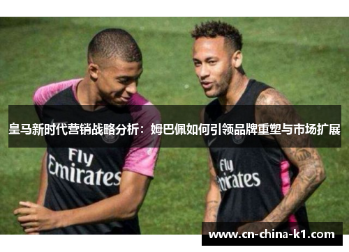 皇马新时代营销战略分析：姆巴佩如何引领品牌重塑与市场扩展