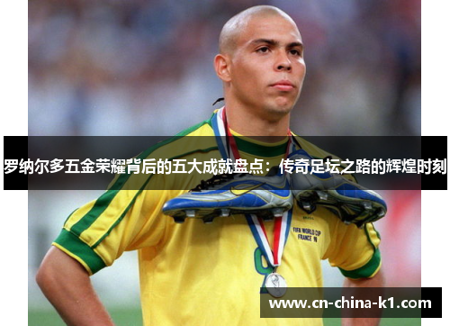 罗纳尔多五金荣耀背后的五大成就盘点：传奇足坛之路的辉煌时刻