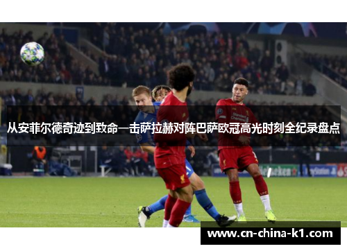 从安菲尔德奇迹到致命一击萨拉赫对阵巴萨欧冠高光时刻全纪录盘点 从安菲尔德奇迹到致命一击萨拉赫对阵巴萨欧冠高光时刻全纪录盘点