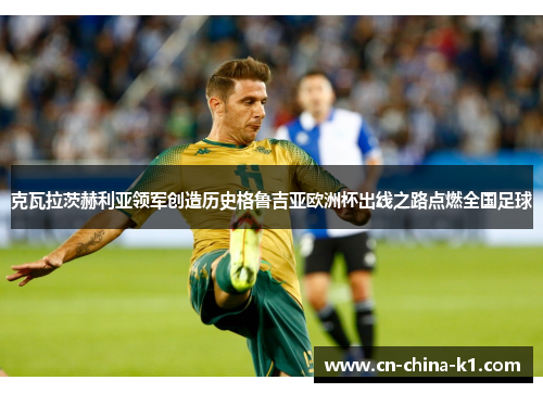 克瓦拉茨赫利亚领军创造历史格鲁吉亚欧洲杯出线之路点燃全国足球 克瓦拉茨赫利亚领军创造历史格鲁吉亚欧洲杯出线之路点燃全国足球