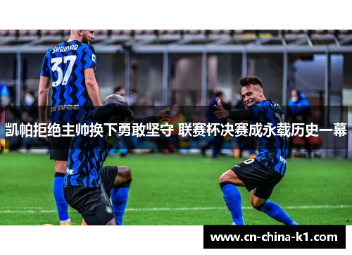 凯帕拒绝主帅换下勇敢坚守 联赛杯决赛成永载历史一幕 凯帕拒绝主帅换下勇敢坚守 联赛杯决赛成永载历史一幕