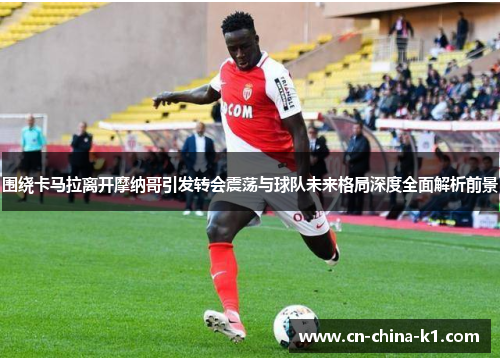 围绕卡马拉离开摩纳哥引发转会震荡与球队未来格局深度全面解析前景