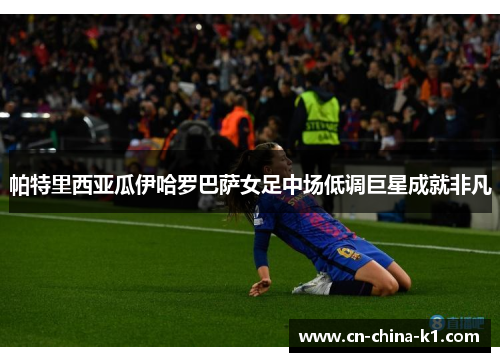 帕特里西亚瓜伊哈罗巴萨女足中场低调巨星成就非凡 帕特里西亚瓜伊哈罗巴萨女足中场低调巨星成就非凡