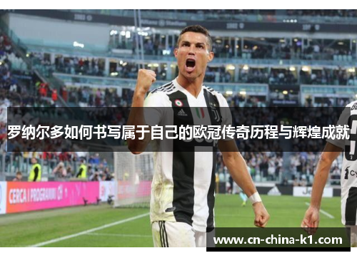 罗纳尔多如何书写属于自己的欧冠传奇历程与辉煌成就