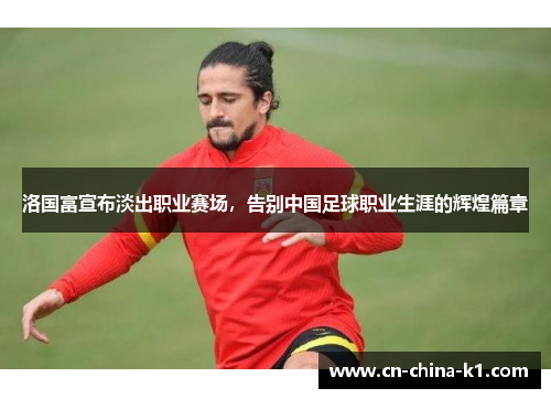 洛国富宣布淡出职业赛场，告别中国足球职业生涯的辉煌篇章